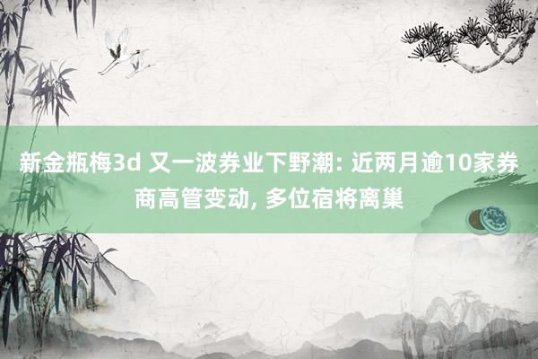 新金瓶梅3d 又一波券业下野潮: 近两月逾10家券商高管变动， 多位宿将离巢