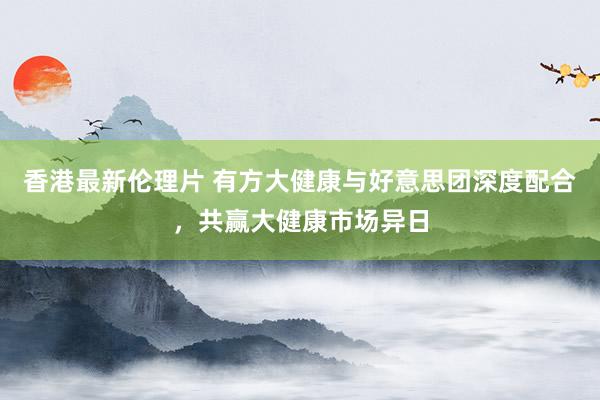 香港最新伦理片 有方大健康与好意思团深度配合，共赢大健康市场异日