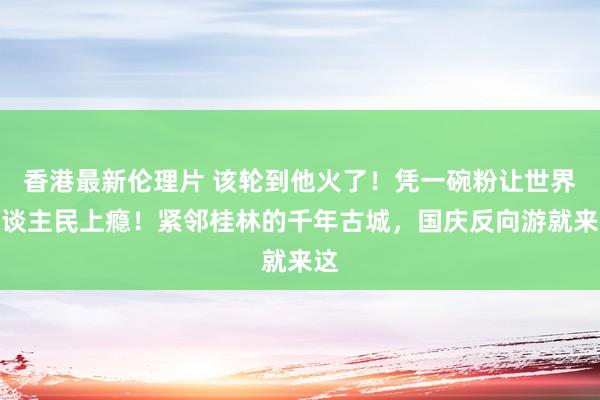 香港最新伦理片 该轮到他火了！凭一碗粉让世界东谈主民上瘾！紧邻桂林的千年古城，国庆反向游就来这
