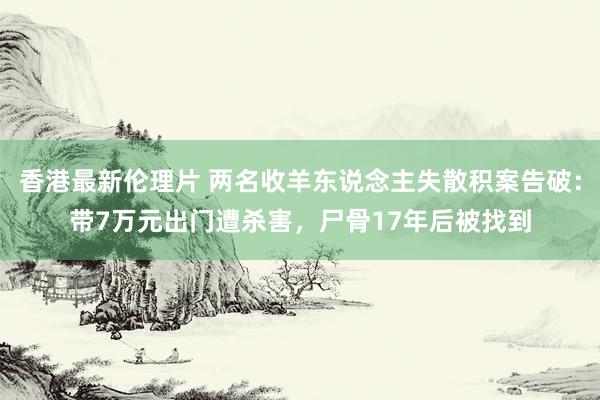 香港最新伦理片 两名收羊东说念主失散积案告破：带7万元出门遭杀害，尸骨17年后被找到