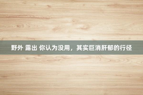 野外 露出 你认为没用，其实巨消肝郁的行径