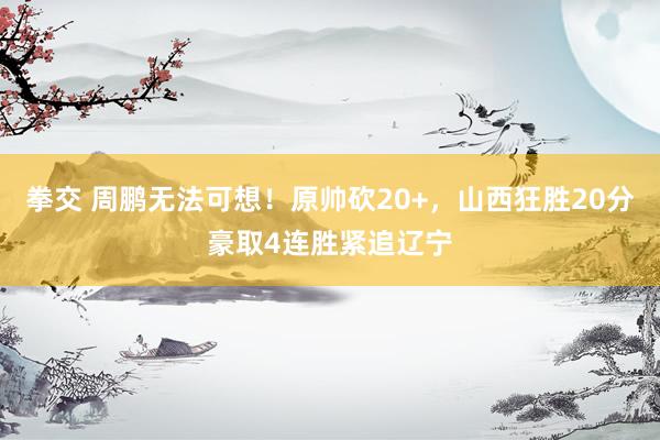 拳交 周鹏无法可想！原帅砍20+，山西狂胜20分豪取4连胜紧追辽宁