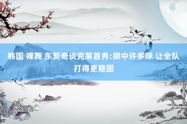 韩国 裸舞 东契奇谈克莱首秀:掷中许多球 让全队打得更稳固