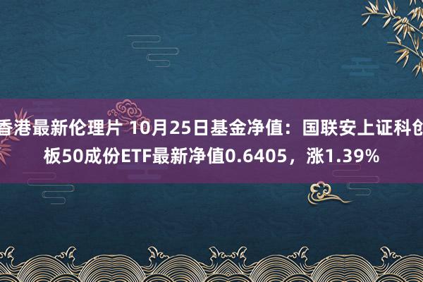 香港最新伦理片 10月25日基金净值：国联安上证科创板50成份ETF最新净值0.6405，涨1.39%