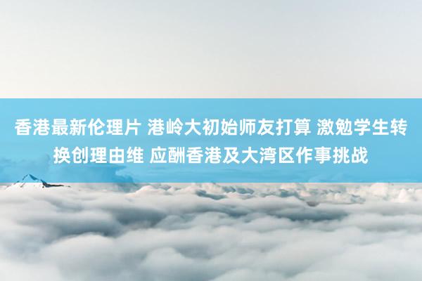 香港最新伦理片 港岭大初始师友打算 激勉学生转换创理由维 应酬香港及大湾区作事挑战