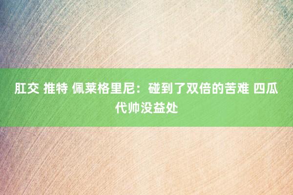 肛交 推特 佩莱格里尼:碰到了双倍的苦难 四瓜代帅没益处