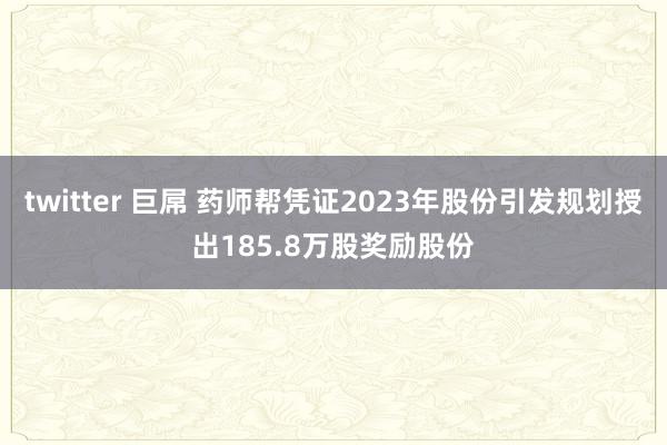 twitter 巨屌 药师帮凭证2023年股份引发规划授出185.8万股奖励股份