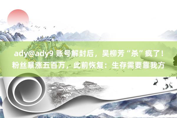 ady@ady9 账号解封后，吴柳芳“杀”疯了！粉丝暴涨五百万，此前恢复：生存需要靠我方