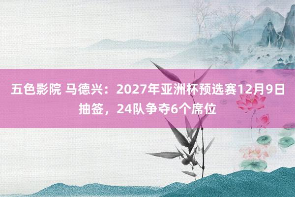 五色影院 马德兴：2027年亚洲杯预选赛12月9日抽签，24队争夺6个席位
