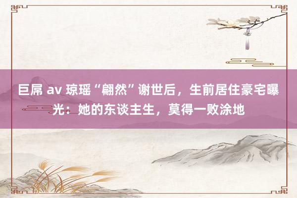 巨屌 av 琼瑶“翩然”谢世后，生前居住豪宅曝光：她的东谈主生，莫得一败涂地