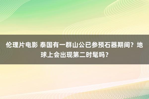 伦理片电影 泰国有一群山公已参预石器期间？地球上会出现第二时髦吗？
