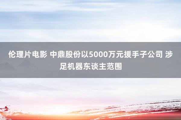 伦理片电影 中鼎股份以5000万元援手子公司 涉足机器东谈主范围