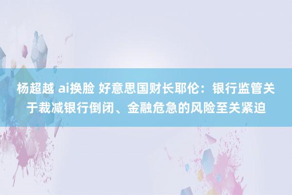 杨超越 ai换脸 好意思国财长耶伦：银行监管关于裁减银行倒闭、金融危急的风险至关紧迫