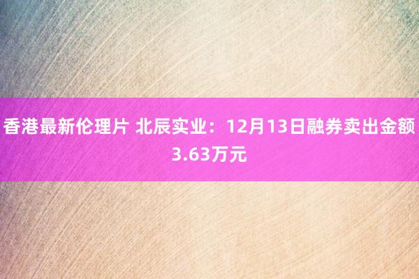 香港最新伦理片 北辰实业：12月13日融券卖出金额3.63万元