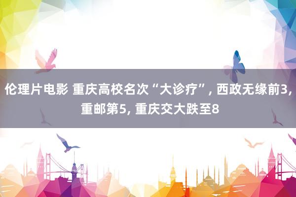 伦理片电影 重庆高校名次“大诊疗”， 西政无缘前3， 重邮第5， 重庆交大跌至8