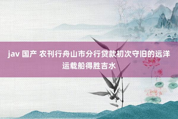 jav 国产 农刊行舟山市分行贷款初次守旧的远洋运载船得胜吉水