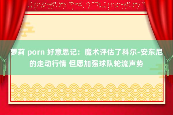 萝莉 porn 好意思记：魔术评估了科尔-安东尼的走动行情 但愿加强球队轮流声势