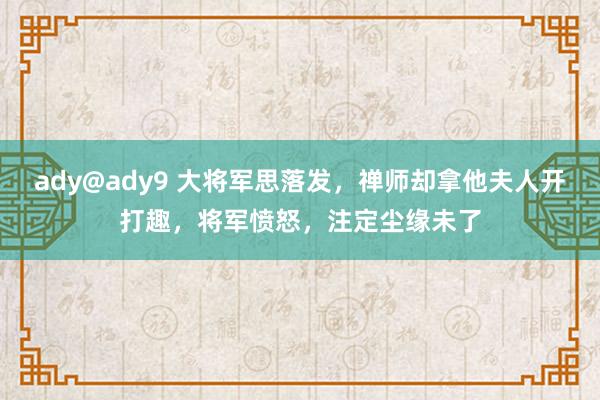 ady@ady9 大将军思落发，禅师却拿他夫人开打趣，将军愤怒，注定尘缘未了