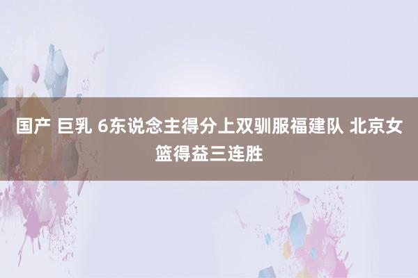 国产 巨乳 6东说念主得分上双驯服福建队 北京女篮得益三连胜