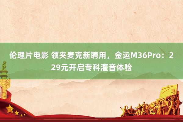 伦理片电影 领夹麦克新聘用，金运M36Pro：229元开启专科灌音体验