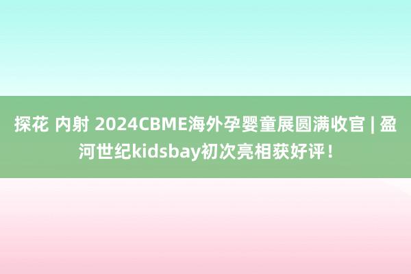 探花 内射 2024CBME海外孕婴童展圆满收官 | 盈河世纪kidsbay初次亮相获好评！