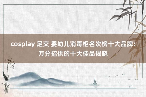 cosplay 足交 婴幼儿消毒柜名次榜十大品牌：万分招供的十大佳品揭晓