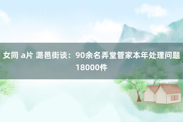 女同 a片 潞邑街谈：90余名弄堂管家本年处理问题18000件