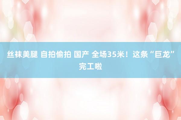 丝袜美腿 自拍偷拍 国产 全场35米！这条“巨龙”完工啦