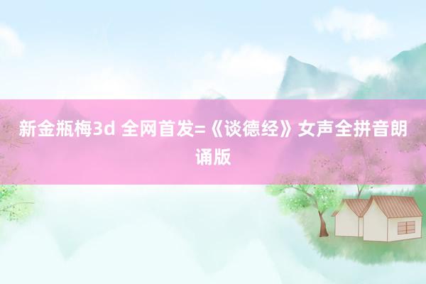 新金瓶梅3d 全网首发=《谈德经》女声全拼音朗诵版