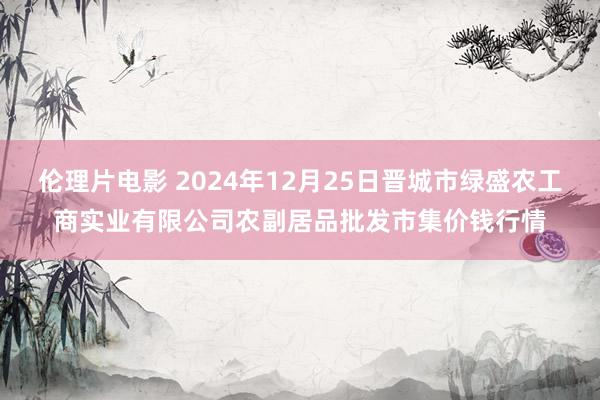 伦理片电影 2024年12月25日晋城市绿盛农工商实业有限公司农副居品批发市集价钱行情
