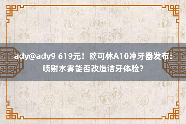 ady@ady9 619元！欧可林A10冲牙器发布：喷射水雾能否改造洁牙体验？