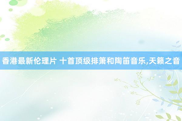 香港最新伦理片 十首顶级排箫和陶笛音乐，天籁之音