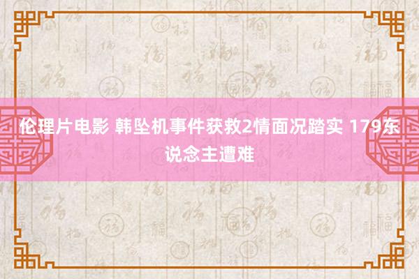伦理片电影 韩坠机事件获救2情面况踏实 179东说念主遭难