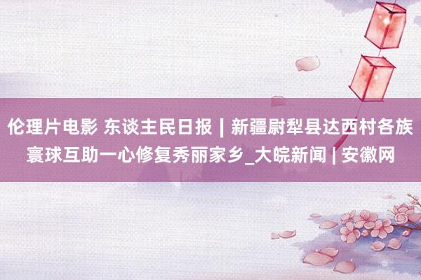 伦理片电影 东谈主民日报∣新疆尉犁县达西村各族寰球互助一心修复秀丽家乡_大皖新闻 | 安徽网