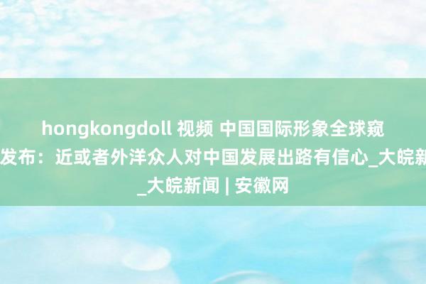 hongkongdoll 视频 中国国际形象全球窥伺敷陈初次发布：近或者外洋众人对中国发展出路有信心_大皖新闻 | 安徽网