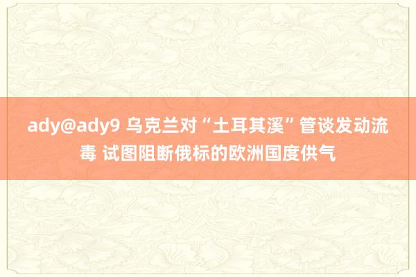 ady@ady9 乌克兰对“土耳其溪”管谈发动流毒 试图阻断俄标的欧洲国度供气