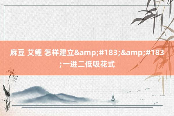 麻豆 艾鲤 怎样建立&#183;&#183;一进二低吸花式