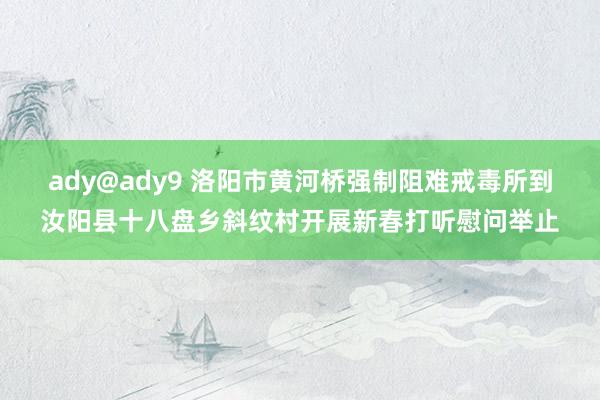 ady@ady9 洛阳市黄河桥强制阻难戒毒所到汝阳县十八盘乡斜纹村开展新春打听慰问举止