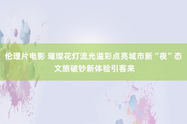 伦理片电影 璀璨花灯流光溢彩点亮城市新“夜”态 文旅破钞新体验引客来