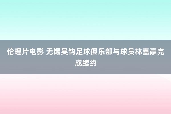伦理片电影 无锡吴钩足球俱乐部与球员林嘉豪完成续约