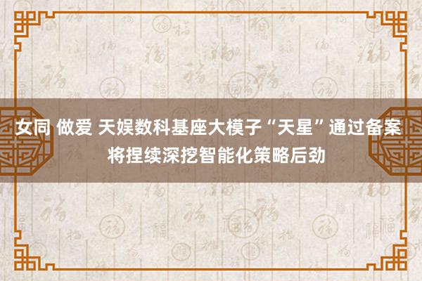 女同 做爱 天娱数科基座大模子“天星”通过备案   将捏续深挖智能化策略后劲