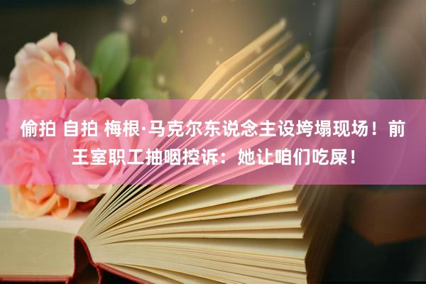 偷拍 自拍 梅根·马克尔东说念主设垮塌现场！前王室职工抽咽控诉：她让咱们吃屎！