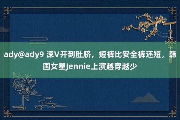ady@ady9 深V开到肚脐，短裤比安全裤还短，韩国女星Jennie上演越穿越少