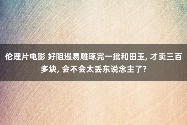 伦理片电影 好阻遏易雕琢完一批和田玉， 才卖三百多块， 会不会太丢东说念主了?