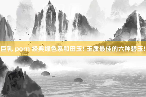 巨乳 porn 经典绿色系和田玉! 玉质最佳的六种碧玉!