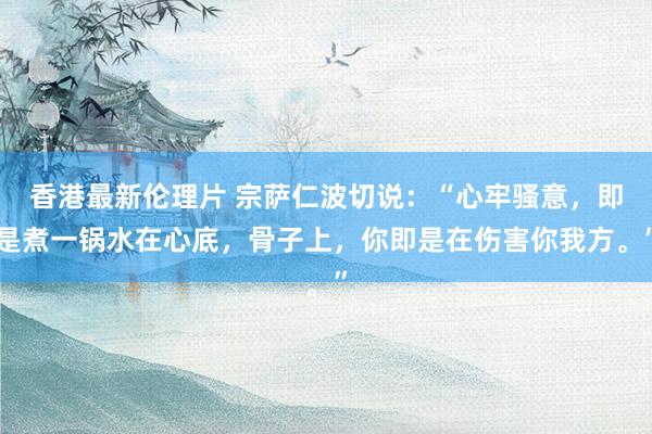 香港最新伦理片 宗萨仁波切说：“心牢骚意，即是煮一锅水在心底，骨子上，你即是在伤害你我方。”