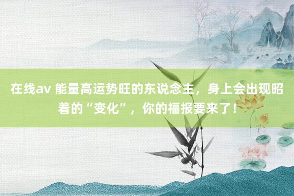 在线av 能量高运势旺的东说念主，身上会出现昭着的“变化”，你的福报要来了！