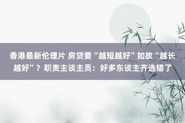 香港最新伦理片 房贷要“越短越好”如故“越长越好”？职责主谈主员：好多东谈主齐选错了