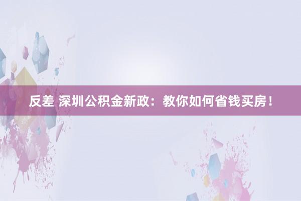 反差 深圳公积金新政：教你如何省钱买房！