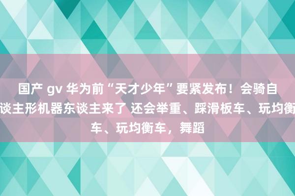 国产 gv 华为前“天才少年”要紧发布！会骑自行车的东谈主形机器东谈主来了 还会举重、踩滑板车、玩均衡车，舞蹈